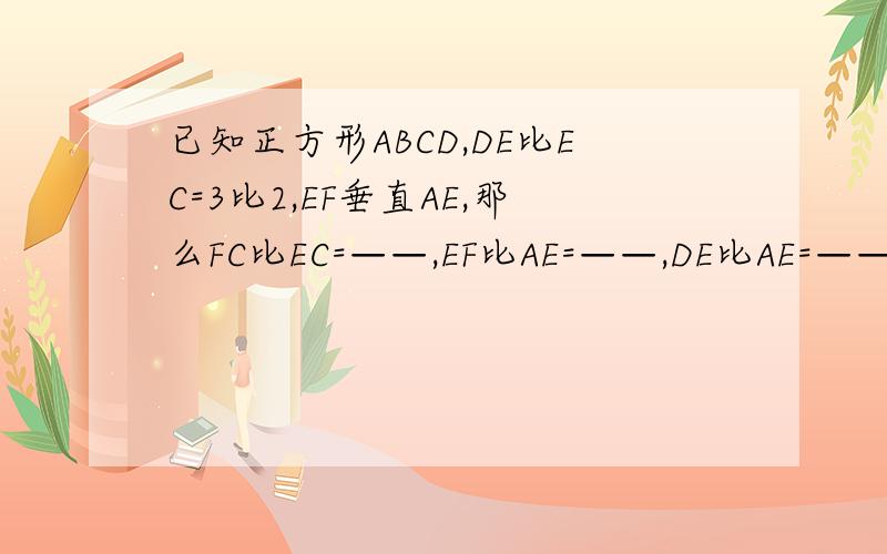 已知正方形ABCD,DE比EC=3比2,EF垂直AE,那么FC比EC=——,EF比AE=——,DE比AE=——.