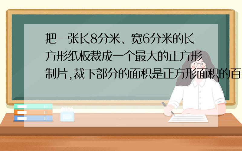 把一张长8分米、宽6分米的长方形纸板裁成一个最大的正方形制片,裁下部分的面积是正方形面积的百分之几?要写详细过程!