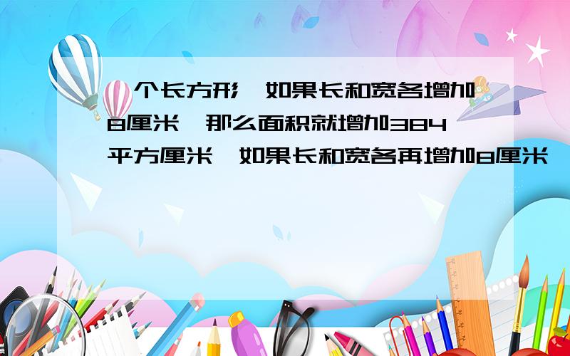 一个长方形,如果长和宽各增加8厘米,那么面积就增加384平方厘米,如果长和宽各再增加8厘米,那么面积又会