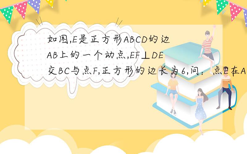 如图,E是正方形ABCD的边AB上的一个动点,EF⊥DE交BC与点F,正方形的边长为6,问：点E在AB上何处时,BF值问：点E在AB上何处时,BF值最大?