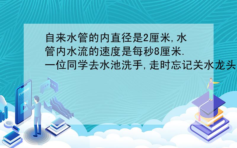 自来水管的内直径是2厘米,水管内水流的速度是每秒8厘米.一位同学去水池洗手,走时忘记关水龙头,10分钟会浪费多少升水?得数保留整数.