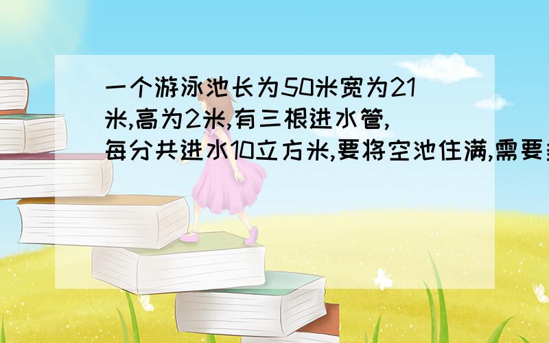 一个游泳池长为50米宽为21米,高为2米,有三根进水管,每分共进水10立方米,要将空池住满,需要多长时间?