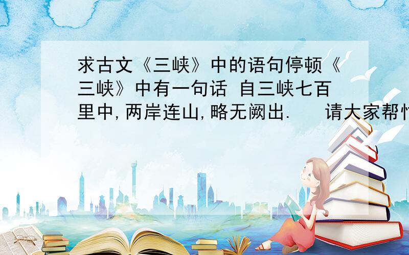 求古文《三峡》中的语句停顿《三峡》中有一句话 自三峡七百里中,两岸连山,略无阙出.   请大家帮忙,这句话该怎么停顿,请用 “/” 符号画出.   谢谢!