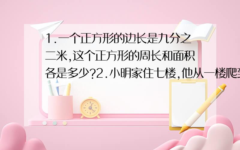 1.一个正方形的边长是九分之二米,这个正方形的周长和面积各是多少?2.小明家住七楼,他从一楼爬到二楼用三分之二分钟.照这样计算需要多少时间小明才能到家? 帮帮忙啊啊!急需!