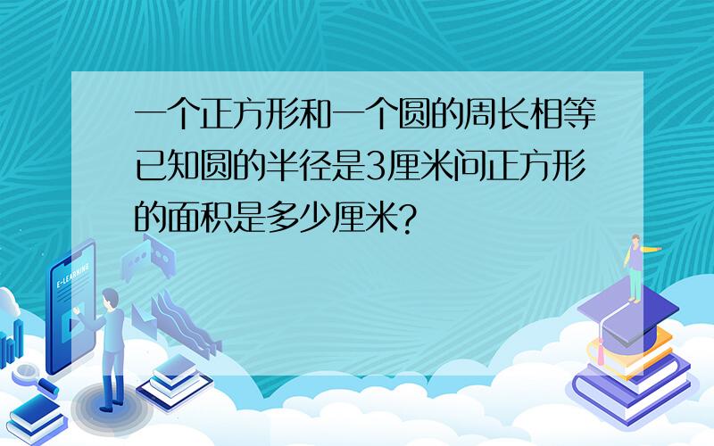 一个正方形和一个圆的周长相等已知圆的半径是3厘米问正方形的面积是多少厘米?