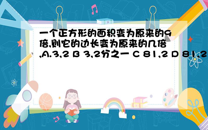 一个正方形的面积变为原来的9倍,则它的边长变为原来的几倍,A.3,2 B 3,2分之一 C 81,2 D 81,2