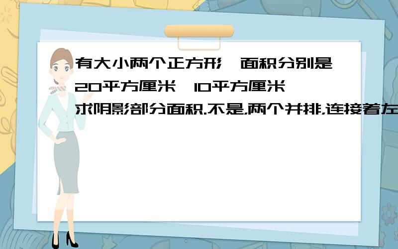 有大小两个正方形,面积分别是20平方厘米、10平方厘米,求阴影部分面积.不是，两个并排，连接着左上角和右下角大小两个正方形的顶点只给了面积，没有下边那两个边长的。不能用初中的方