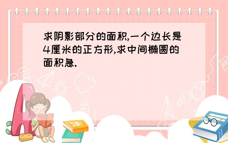 求阴影部分的面积,一个边长是4厘米的正方形,求中间椭圆的面积急.