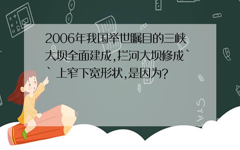 2006年我国举世瞩目的三峡大坝全面建成,拦河大坝修成``上窄下宽形状,是因为?