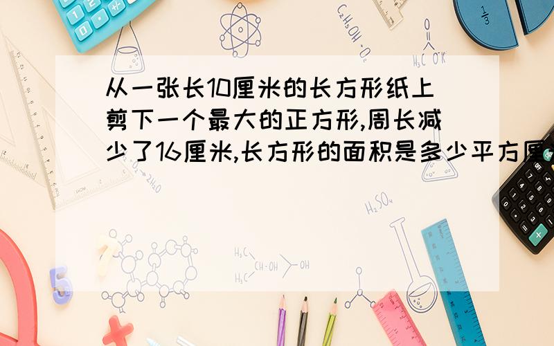 从一张长10厘米的长方形纸上剪下一个最大的正方形,周长减少了16厘米,长方形的面积是多少平方厘米,正方形的面积是多少厘米?