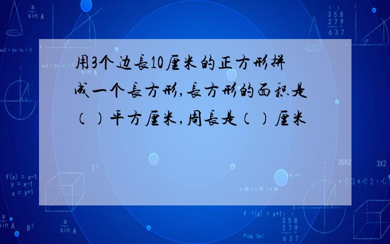 用3个边长10厘米的正方形拼成一个长方形,长方形的面积是（）平方厘米,周长是（）厘米