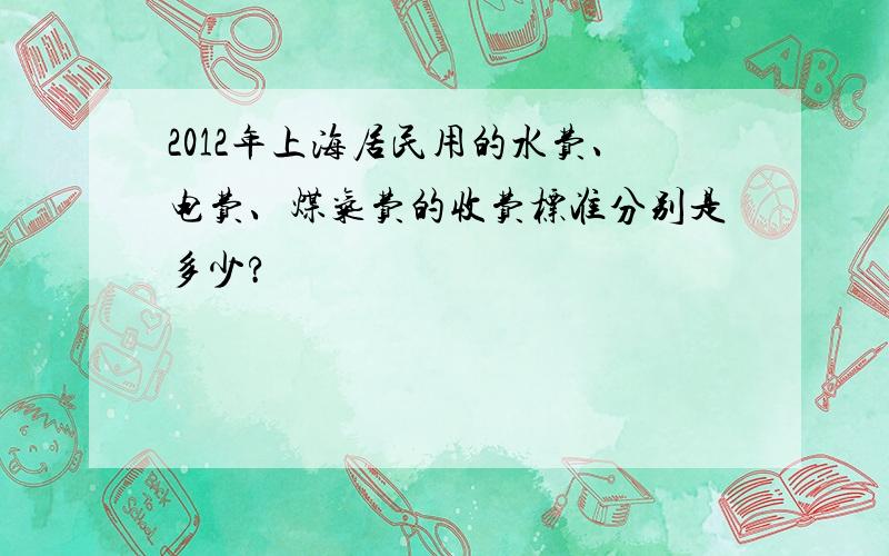 2012年上海居民用的水费、电费、煤气费的收费标准分别是多少?