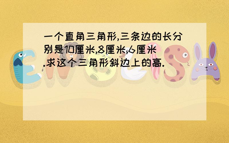 一个直角三角形,三条边的长分别是10厘米,8厘米,6厘米.求这个三角形斜边上的高.