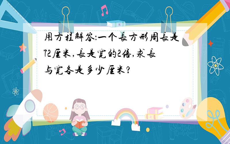 用方程解答：一个长方形周长是72厘米,长是宽的2倍,求长与宽各是多少厘米?