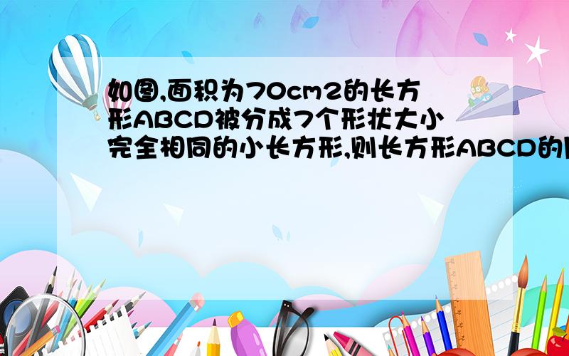 如图,面积为70cm2的长方形ABCD被分成7个形状大小完全相同的小长方形,则长方形ABCD的周长为?画的不好,七个小长方形面积都一样