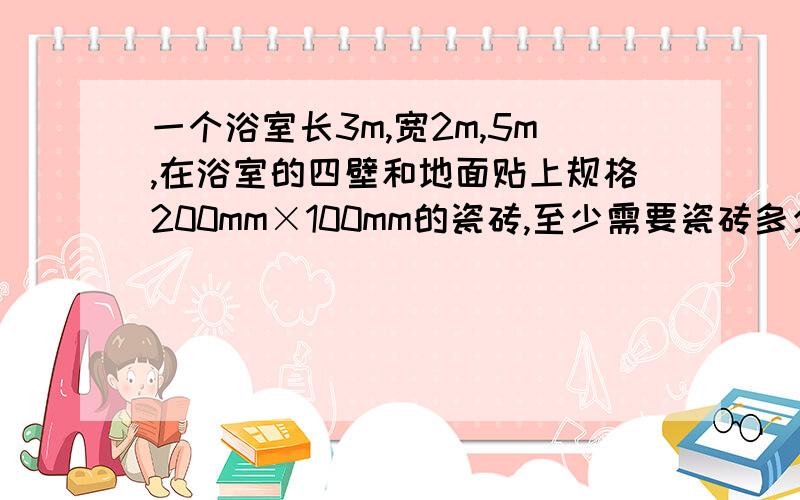 一个浴室长3m,宽2m,5m,在浴室的四壁和地面贴上规格200mm×100mm的瓷砖,至少需要瓷砖多少块?