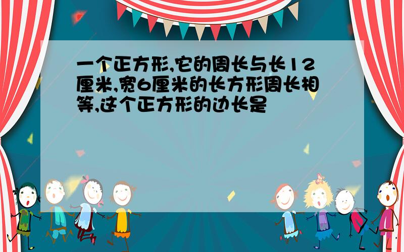 一个正方形,它的周长与长12厘米,宽6厘米的长方形周长相等,这个正方形的边长是