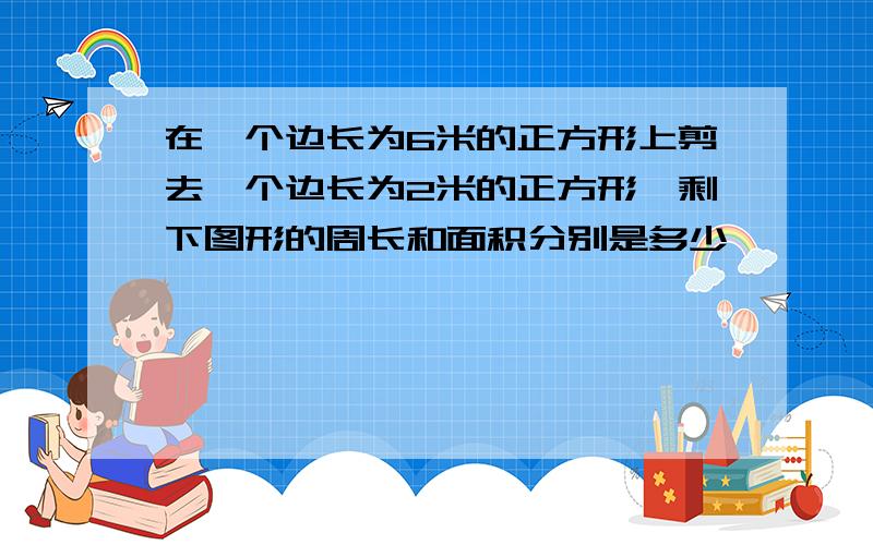 在一个边长为6米的正方形上剪去一个边长为2米的正方形,剩下图形的周长和面积分别是多少