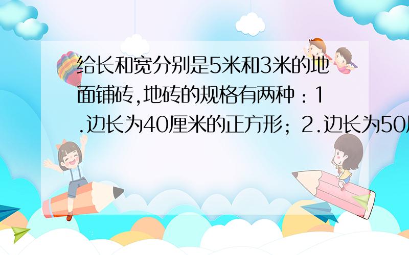 给长和宽分别是5米和3米的地面铺砖,地砖的规格有两种：1.边长为40厘米的正方形；2.边长为50厘