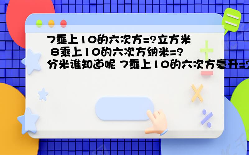 7乘上10的六次方=?立方米 8乘上10的六次方纳米=?分米谁知道呢 7乘上10的六次方毫升=?立方米 8乘上10的六次方纳米=?分米