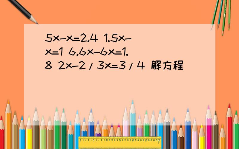 5x-x=2.4 1.5x-x=1 6.6x-6x=1.8 2x-2/3x=3/4 解方程