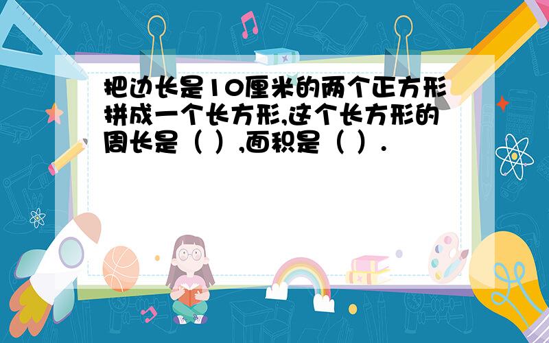 把边长是10厘米的两个正方形拼成一个长方形,这个长方形的周长是（ ）,面积是（ ）.