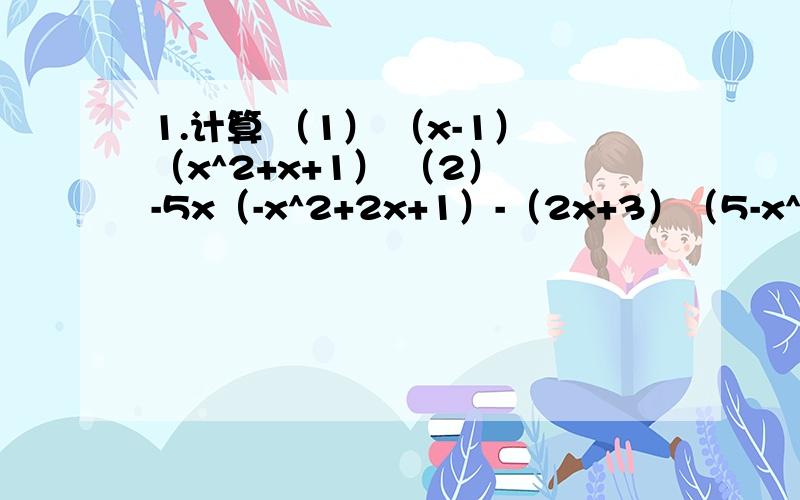 1.计算 （1） （x-1）（x^2+x+1） （2） -5x（-x^2+2x+1）-（2x+3）（5-x^2） （3）（3x-y）（y+3x1.计算（1） （x-1）（x^2+x+1） （2） -5x（-x^2+2x+1）-（2x+3）（5-x^2） （3）（3x-y）（y+3x）-（x-3y）（4x+3y）