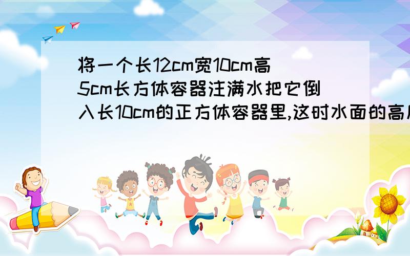 将一个长12cm宽10cm高5cm长方体容器注满水把它倒入长10cm的正方体容器里,这时水面的高度是几厘米?（用方程）