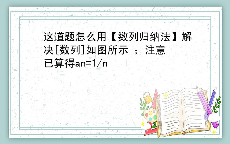 这道题怎么用【数列归纳法】解决[数列]如图所示 ；注意 已算得an=1/n