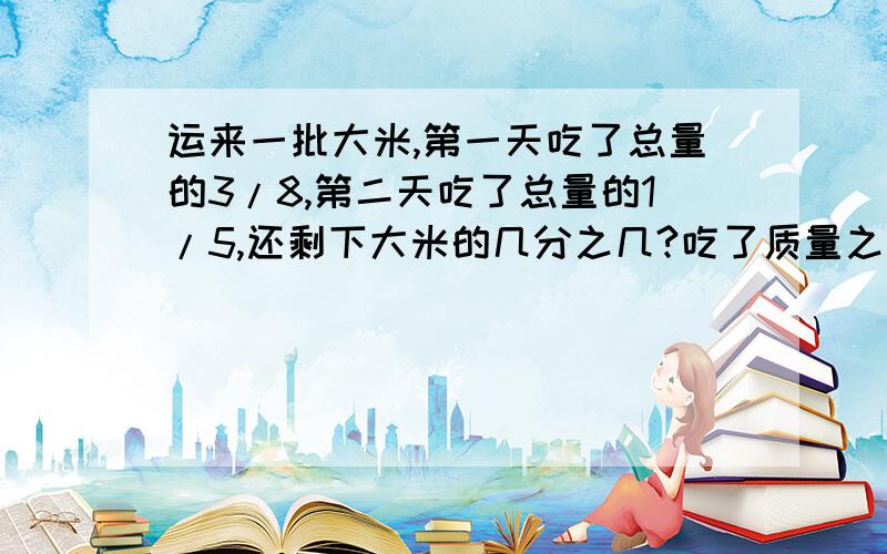 运来一批大米,第一天吃了总量的3/8,第二天吃了总量的1/5,还剩下大米的几分之几?吃了质量之和比剩下的质量多总质量的几分之几