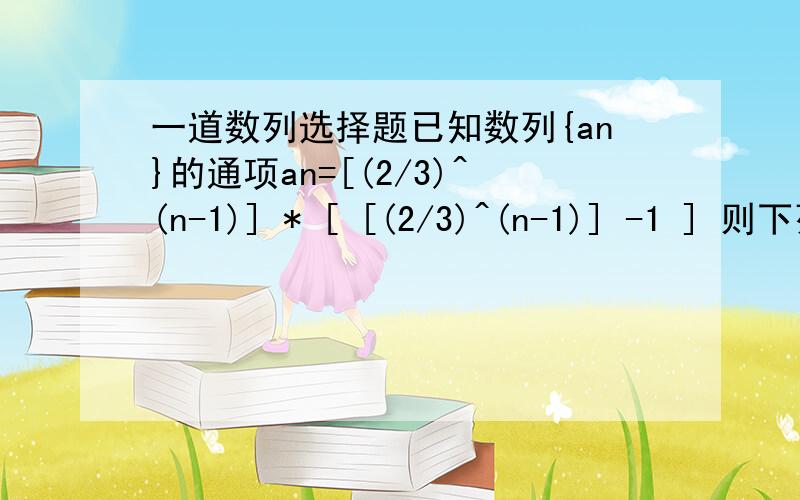 一道数列选择题已知数列{an}的通项an=[(2/3)^(n-1)] * [ [(2/3)^(n-1)] -1 ] 则下列叙述正确的是    [     ]   A.最大项为a1,最小项为a3B.最大项为a1,最小项不存在C.最大项为a1,最小项为a4D.最大项不存在,最