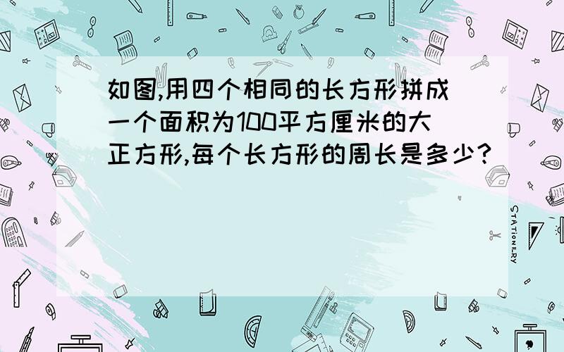 如图,用四个相同的长方形拼成一个面积为100平方厘米的大正方形,每个长方形的周长是多少?