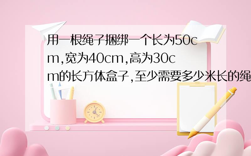 用一根绳子捆绑一个长为50cm,宽为40cm,高为30cm的长方体盒子,至少需要多少米长的绳子