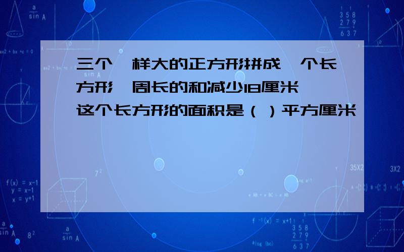 三个一样大的正方形拼成一个长方形,周长的和减少18厘米,这个长方形的面积是（）平方厘米