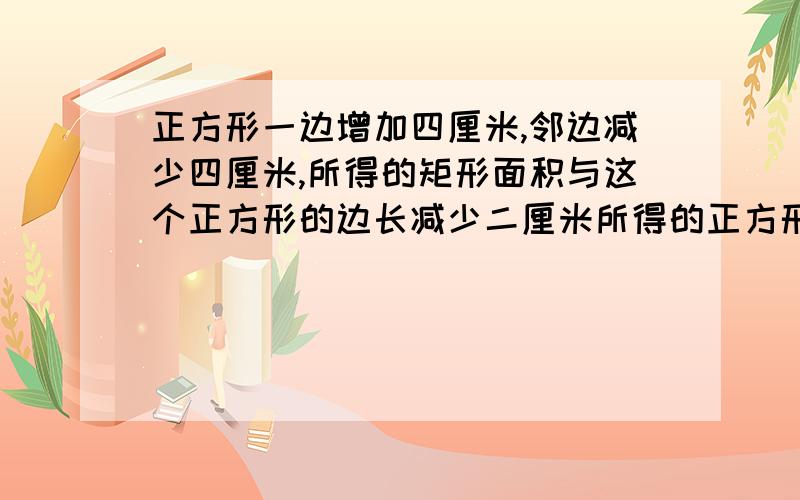 正方形一边增加四厘米,邻边减少四厘米,所得的矩形面积与这个正方形的边长减少二厘米所得的正方形相等...正方形一边增加四厘米,邻边减少四厘米,所得的矩形面积与这个正方形的边长减少