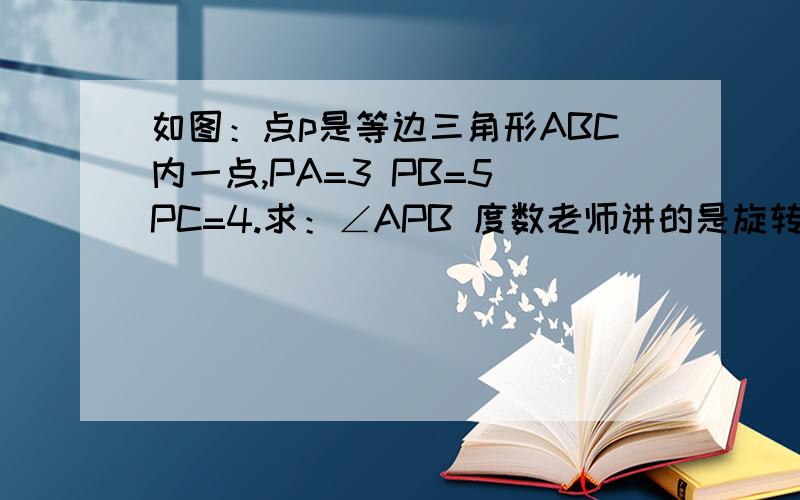 如图：点p是等边三角形ABC内一点,PA=3 PB=5 PC=4.求：∠APB 度数老师讲的是旋转,我没听懂,能不能详细的讲解下.初二学生