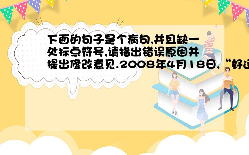 下面的句子是个病句,并且缺一处标点符号,请指出错误原因并提出修改意见.2008年4月18日,“好运北京”国际田联竞走挑战赛在国家体育场“鸟巢”开办,这次赛事,是“鸟巢”首次公开亮相. 句