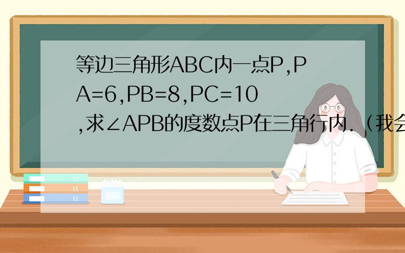 等边三角形ABC内一点P,PA=6,PB=8,PC=10,求∠APB的度数点P在三角行内.（我会追加分的）