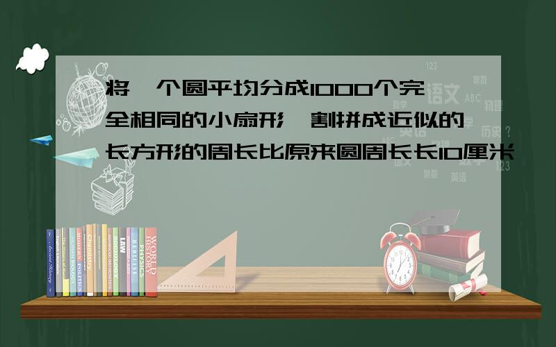 将一个圆平均分成1000个完全相同的小扇形,割拼成近似的长方形的周长比原来圆周长长10厘米