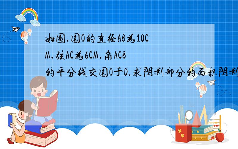 如图,圆O的直径AB为10CM,弦AC为6CM,角ACB的平分线交圆O于D.求阴影部分的面积阴影部分就是点A C D 的连线部分（一个三角形和劣弧AD围成的那部分）