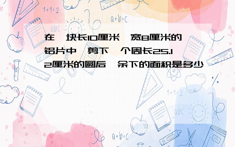 在一块长10厘米,宽8厘米的铝片中,剪下一个周长25.12厘米的圆后,余下的面积是多少