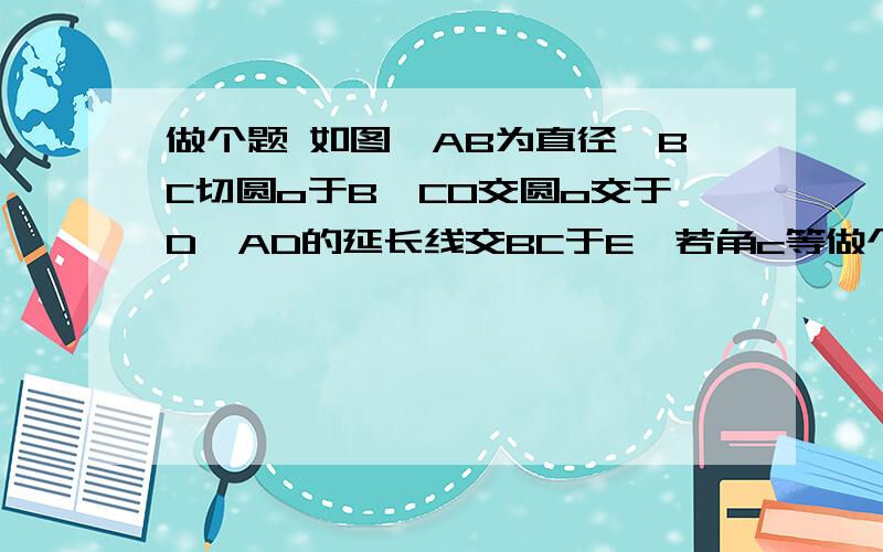 做个题 如图,AB为直径,BC切圆o于B,CO交圆o交于D,AD的延长线交BC于E,若角c等做个题     如图,AB为直径,BC切圆o于B,CO交圆o交于D,AD的延长线交BC于E,若角c等于25度,求角A的度数.    要过程哦