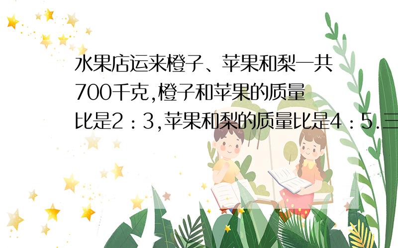 水果店运来橙子、苹果和梨一共700千克,橙子和苹果的质量比是2：3,苹果和梨的质量比是4：5.三种水果各有多少千克?