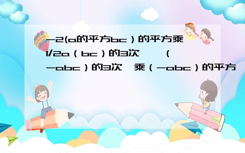 -2(a的平方bc）的平方乘1/2a（bc）的3次幂—（-abc）的3次幂乘（-abc）的平方