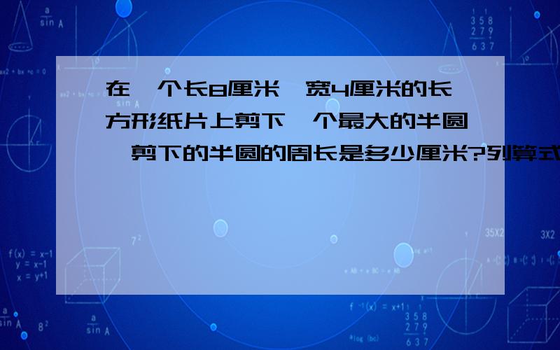 在一个长8厘米、宽4厘米的长方形纸片上剪下一个最大的半圆,剪下的半圆的周长是多少厘米?列算式