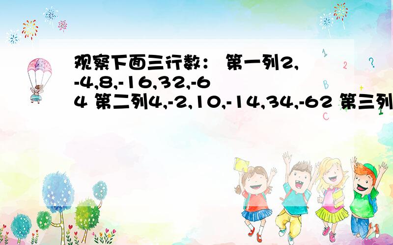 观察下面三行数： 第一列2,-4,8,-16,32,-64 第二列4,-2,10,-14,34,-62 第三列1,-2,4,-8,16,-32观察下面三行数：第一列2,-4,8,-16,32,-64第二列4,-2,10,-14,34,-62第三列1,-2,4,-8,16,-32问：是否存在这样一列,是的其中