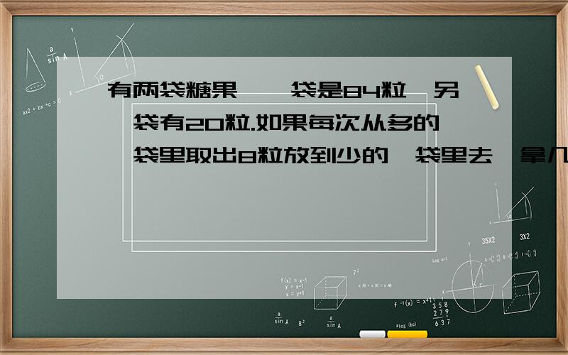 有两袋糖果,一袋是84粒,另一袋有20粒.如果每次从多的一袋里取出8粒放到少的一袋里去,拿几次才能使两袋