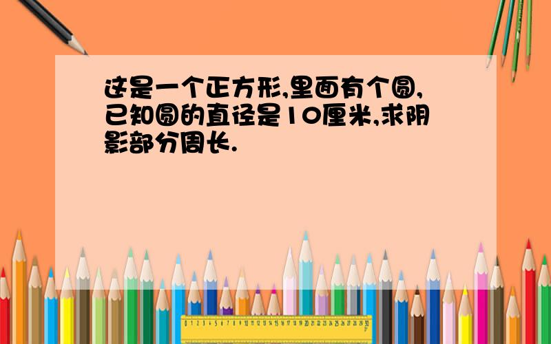 这是一个正方形,里面有个圆,已知圆的直径是10厘米,求阴影部分周长.