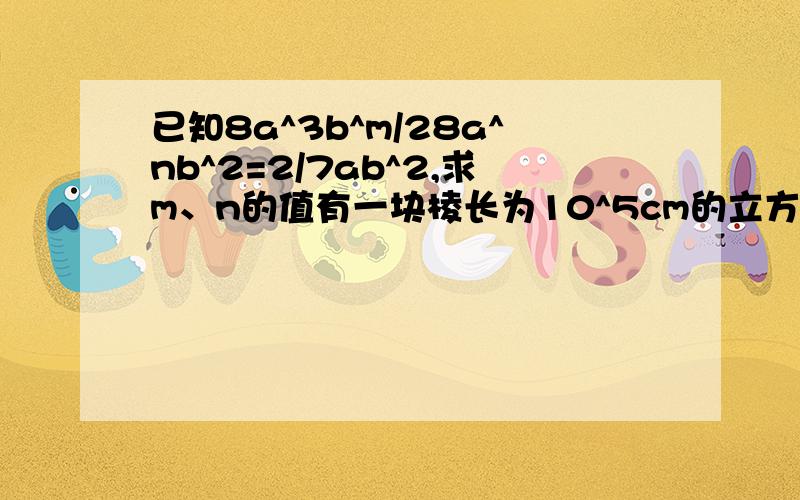 已知8a^3b^m/28a^nb^2=2/7ab^2,求m、n的值有一块棱长为10^5cm的立方形魔石,以每秒10^2倍的速度膨胀,那么1秒后这块魔石的体积变为?