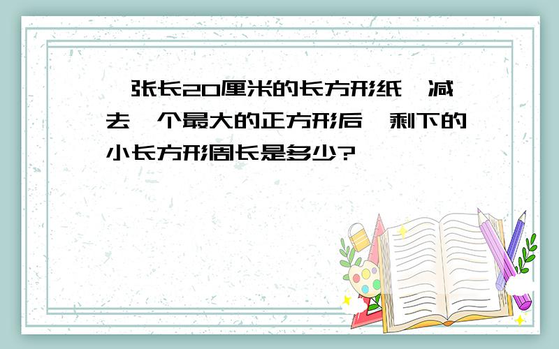 一张长20厘米的长方形纸,减去一个最大的正方形后,剩下的小长方形周长是多少?